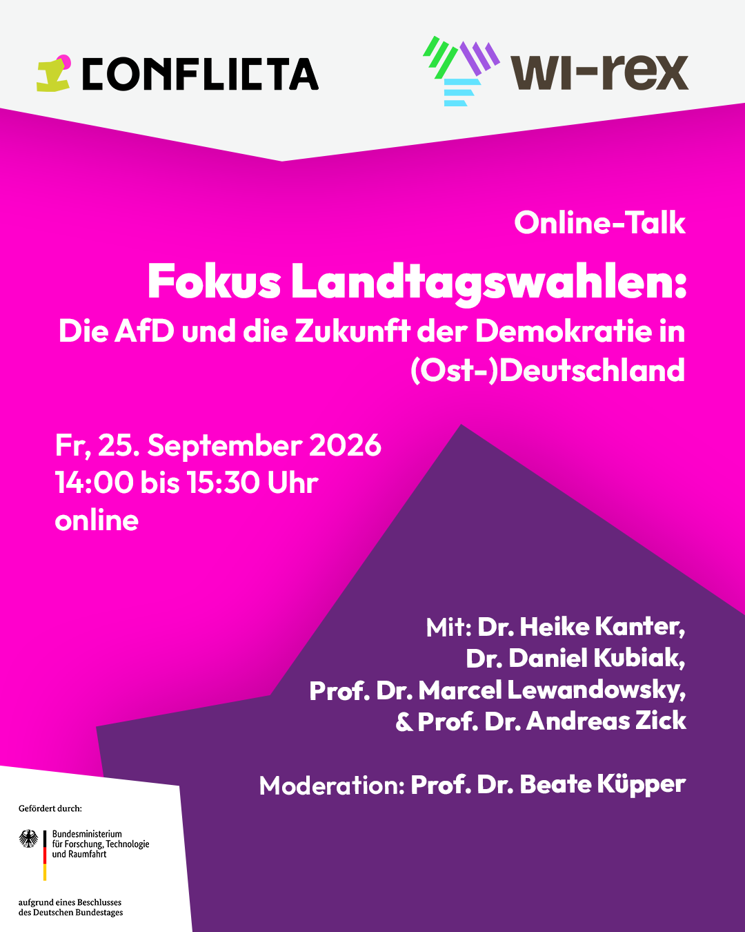 Pinker Hintergrund mit weißem Text: Online-Talk: Online-Talk: Fokus Landtagswahlen: Die AfD und die Zukunft der Demokratie in (Ost-)Deutschland. Freitag 25. September, 14 bis 15:30 Uhr, online. Mit Dr. Heike Kanter, Dr. Daniel Kubiak, Prof. Dr. Marcel Lewandowsky und Prof. Dr. Andreas Zick. Moderiert Prof. Dr. Beate Küpper. Oben befindet sich eine weiße geometrische Form die über die gesamte Breite verläuft. Darauf befinden sich die Logos der ConflictA und des Wissensnetzwerk Rechtsextremismusforschung, kurz WiREX. Unten rechts befindet sich eine violette geometrische Form, die spitz zuläuft. In einem weißen Kasten in der unteren linken Bildecke befindet sich das Logo des Bundesministeriums für Forschung, Technologie und Raumfahrt mit dem Zusatz „Gefördert durch“ und „aufgrund eines Beschlusses des Deutschen Bundestages“.